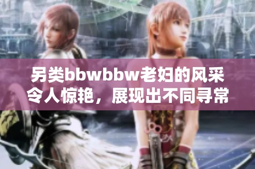 另类bbwbbw老妇的风采令人惊艳，展现出不同寻常的魅力与风情