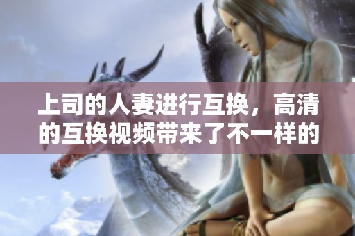 上司的人妻进行互换，高清的互换视频带来了不一样的体验