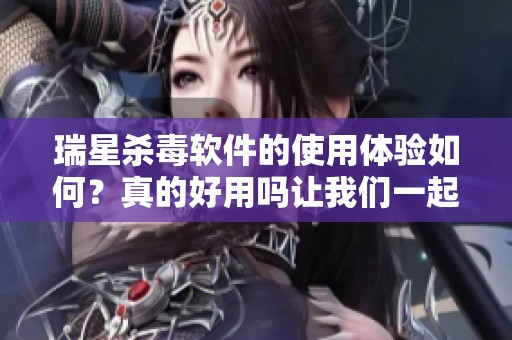 瑞星杀毒软件的使用体验如何？真的好用吗让我们一起来探讨一下
