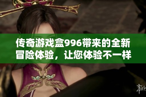 传奇游戏盒996带来的全新冒险体验，让您体验不一样的游戏乐趣！