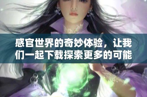 感官世界的奇妙体验，让我们一起下载探索更多的可能性