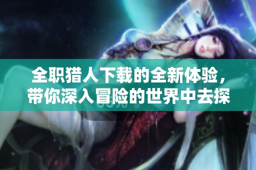 全职猎人下载的全新体验，带你深入冒险的世界中去探索！
