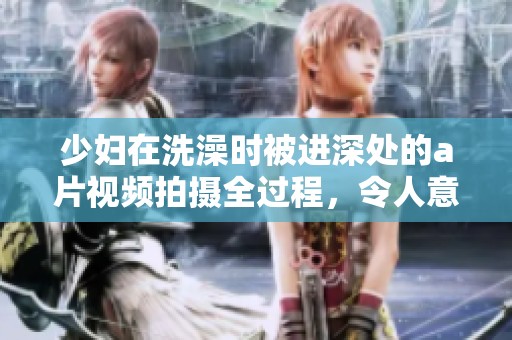 少妇在洗澡时被进深处的**视频拍摄全过程，令人意外的场景引发热议