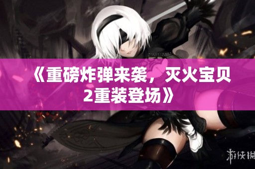 《重磅炸弹来袭，灭火宝贝2重装登场》