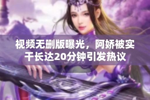 视频无删版曝光，阿娇被实干长达20分钟引发热议