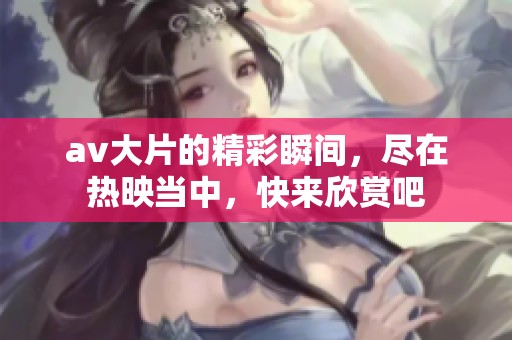 **大片的精彩瞬间，尽在热映当中，快来欣赏吧