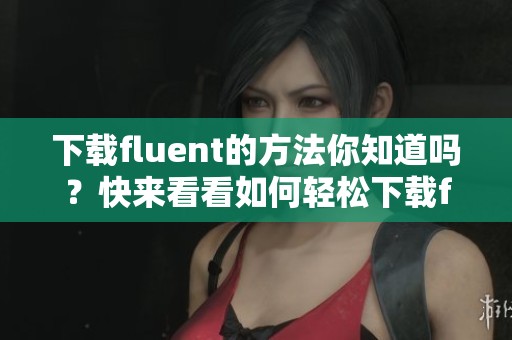 下载fluent的方法你知道吗？快来看看如何轻松下载fluent吧！