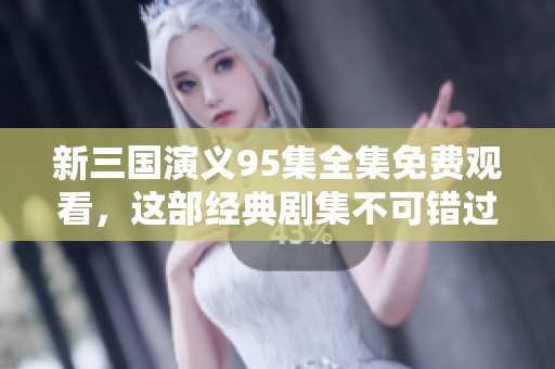 新三国演义95集全集免费观看，这部经典剧集不可错过！