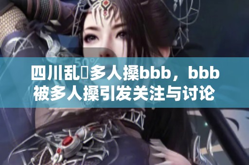 四川乱亂多人搡bbb，bbb被多人搡引发关注与讨论