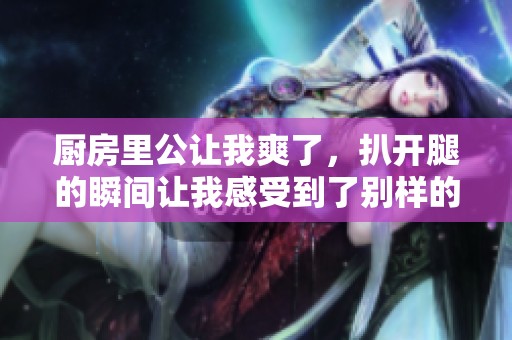 厨房里公让我爽了，扒开腿的瞬间让我感受到了别样的快乐
