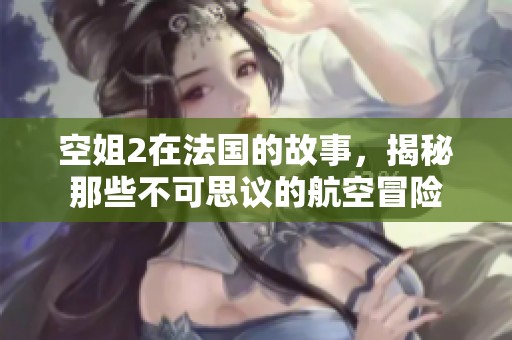 空姐2在法国的故事，揭秘那些不可思议的航空冒险