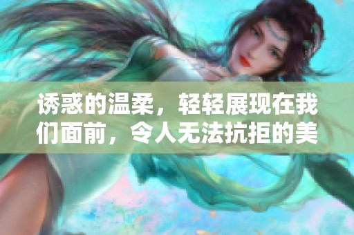诱惑的温柔，轻轻展现在我们面前，令人无法抗拒的美好体验