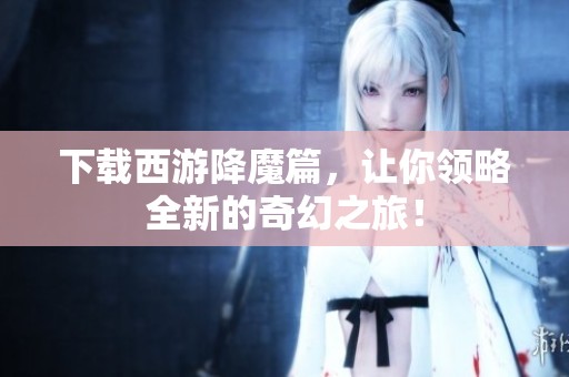 下载西游降魔篇，让你领略全新的奇幻之旅！