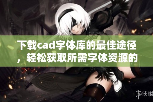 下载cad字体库的最佳途径，轻松获取所需字体资源的方法分享