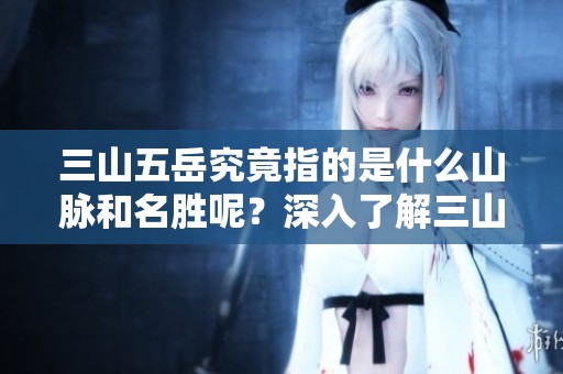 三山五岳究竟指的是什么山脉和名胜呢？深入了解三山五岳的真实含义！