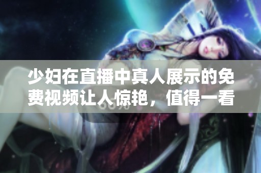 少妇在直播中真人展示的免费视频让人惊艳，值得一看不容错过