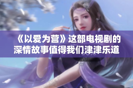 《以爱为营》这部电视剧的深情故事值得我们津津乐道与细细品味
