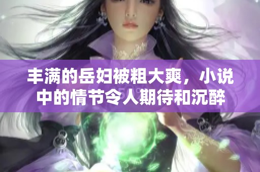 丰满的岳妇被粗大爽，小说中的情节令人期待和沉醉