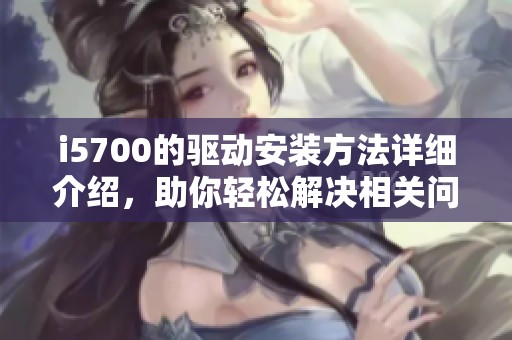i5700的驱动安装方法详细介绍，助你轻松解决相关问题