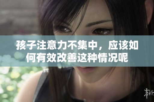 孩子注意力不集中，应该如何有效改善这种情况呢