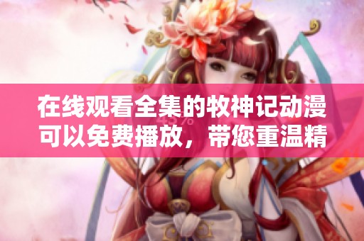 在线观看全集的牧神记动漫可以免费播放，带您重温精彩故事！
