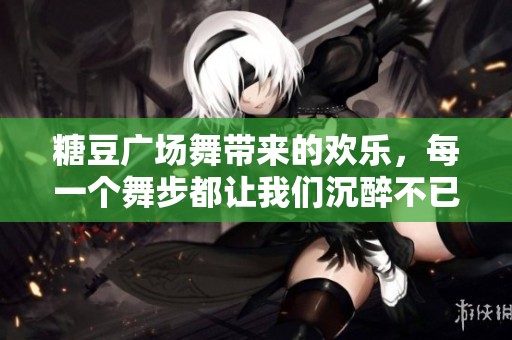 糖豆广场舞带来的欢乐，每一个舞步都让我们沉醉不已