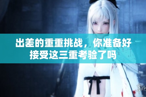 出差的重重挑战，你准备好接受这三重考验了吗