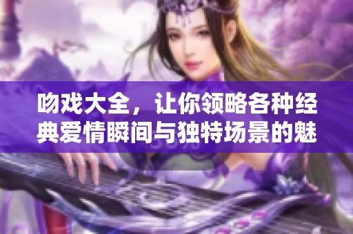 吻戏大全，让你领略各种经典爱情瞬间与独特场景的魅力