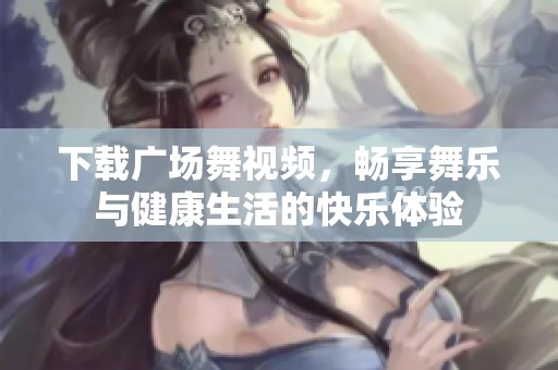 下载广场舞视频，畅享舞乐与健康生活的快乐体验