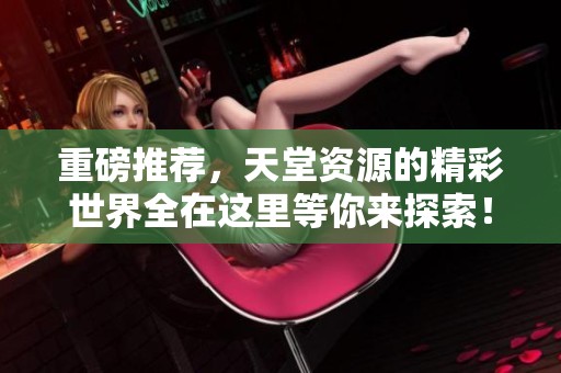 重磅推荐，天堂资源的精彩世界全在这里等你来探索！