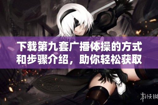 下载第九套广播体操的方式和步骤介绍，助你轻松获取体操内容
