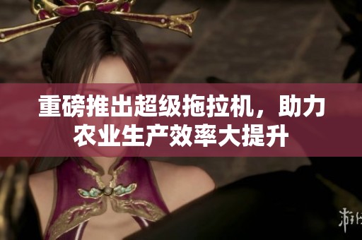 重磅推出超级拖拉机，助力农业生产效率大提升