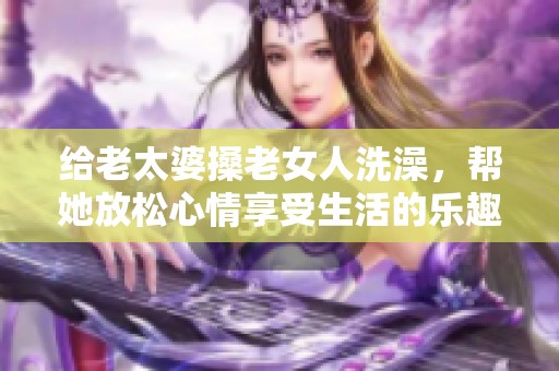 给老太婆搡老女人洗澡，帮她放松心情享受生活的乐趣