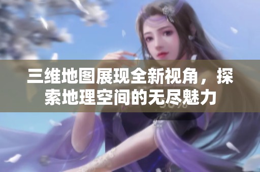 三维地图展现全新视角，探索地理空间的无尽魅力