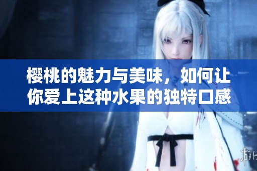 樱桃的魅力与美味，如何让你爱上这种水果的独特口感