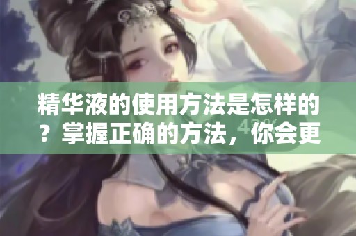 精华液的使用方法是怎样的？掌握正确的方法，你会更有效果。