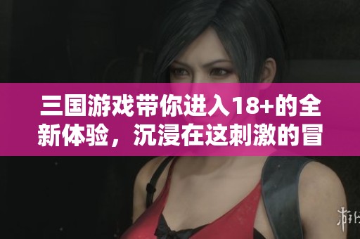 三国游戏带你进入18+的全新体验，沉浸在这刺激的冒险之中