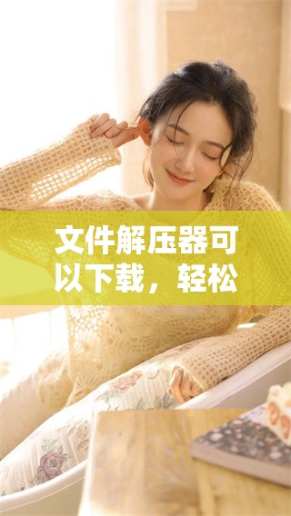 文件解压器可以下载，轻松获取你需要的文件解压工具
