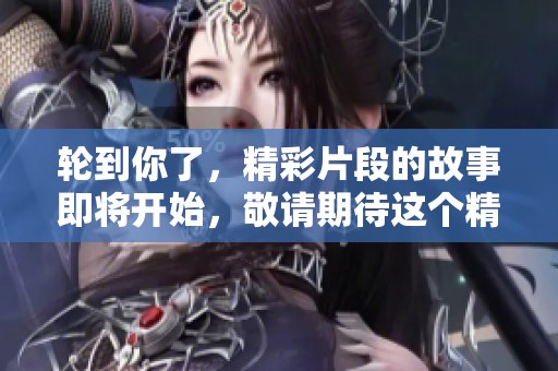 轮到你了，精彩片段的故事即将开始，敬请期待这个精彩瞬间！
