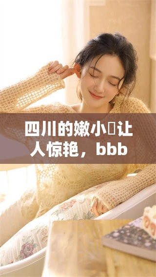 四川的嫩小槡让人惊艳，bbbb槡的魅力引人注目