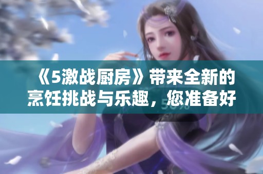 《5激战厨房》带来全新的烹饪挑战与乐趣，您准备好了吗？