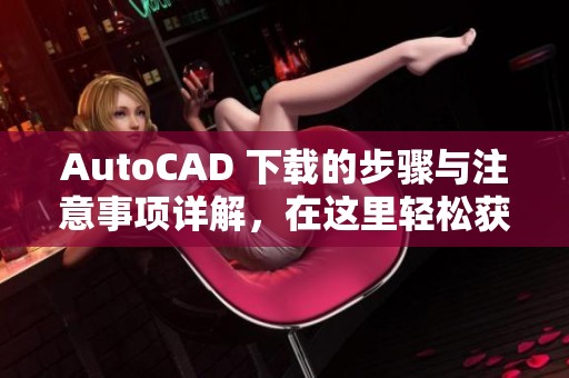 AutoCAD 下载的步骤与注意事项详解，在这里轻松获取最新版本