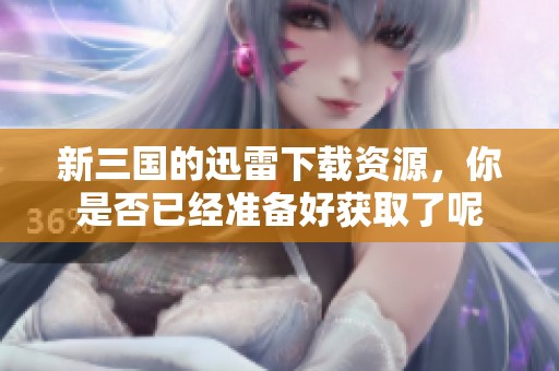 新三国的迅雷下载资源，你是否已经准备好获取了呢