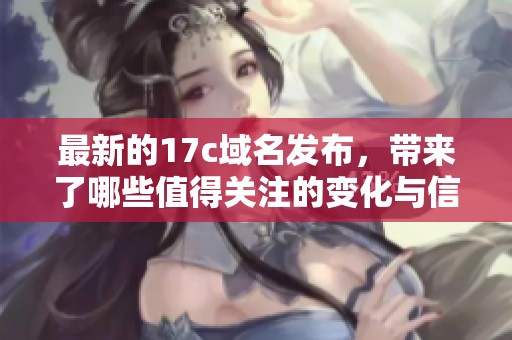 最新的17c域名发布，带来了哪些值得关注的变化与信息呢
