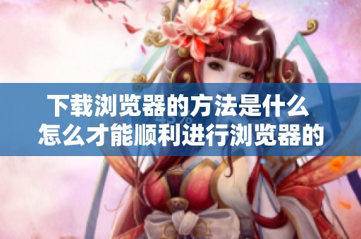 下载浏览器的方法是什么 怎么才能顺利进行浏览器的下载和安装