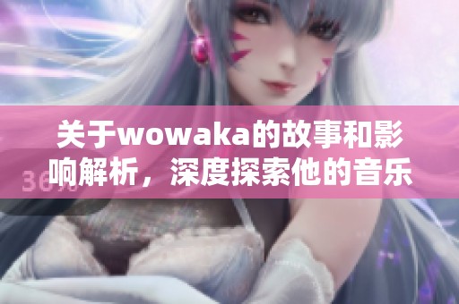 关于wowaka的故事和影响解析，深度探索他的音乐与创作之路