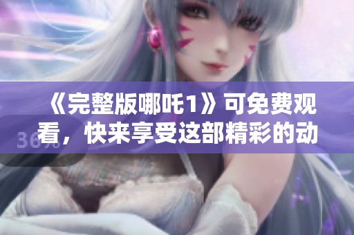 《完整版哪吒1》可免费观看，快来享受这部精彩的动画电影吧