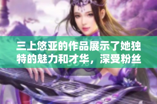 三上悠亚的作品展示了她独特的魅力和才华，深受粉丝们的喜爱。