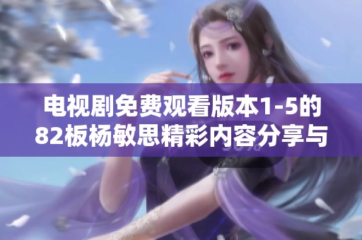 电视剧免费观看版本1-5的82板杨敏思精彩内容分享与讨论