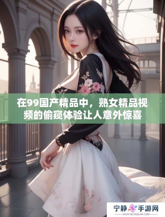 在99****中，熟女精品视频的偷窥体验让人意外惊喜